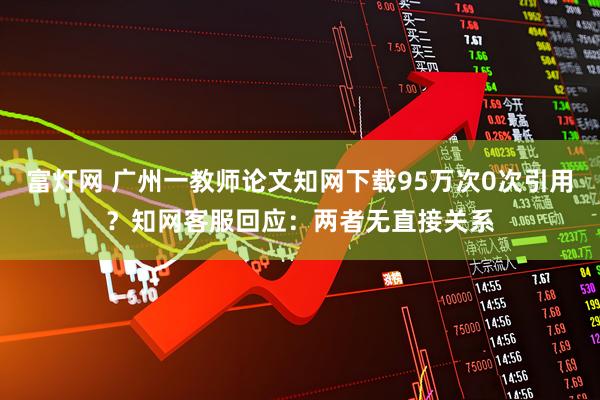 富灯网 广州一教师论文知网下载95万次0次引用？知网客服回应：两者无直接关系