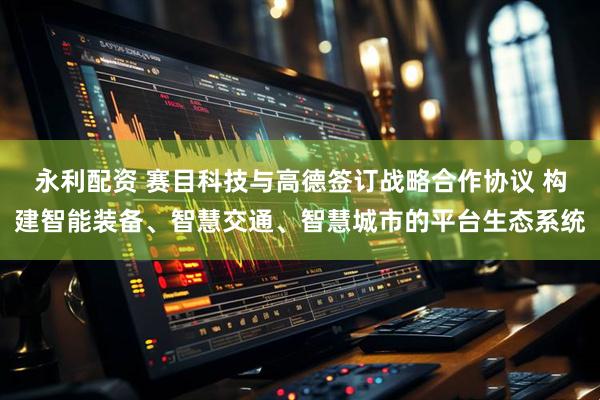 永利配资 赛目科技与高德签订战略合作协议 构建智能装备、智慧交通、智慧城市的平台生态系统