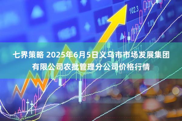 七界策略 2025年6月5日义乌市市场发展集团有限公司农批管理分公司价格行情