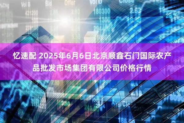 忆速配 2025年6月6日北京顺鑫石门国际农产品批发市场集团有限公司价格行情