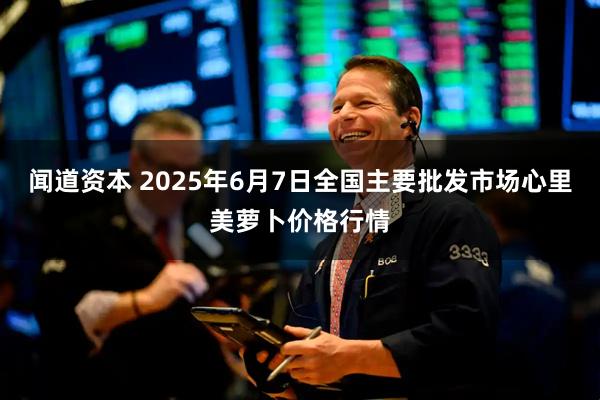 闻道资本 2025年6月7日全国主要批发市场心里美萝卜价格行情