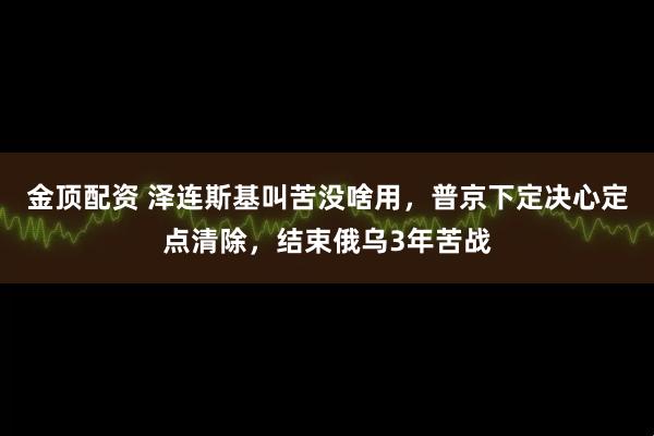 金顶配资 泽连斯基叫苦没啥用，普京下定决心定点清除，结束俄乌3年苦战