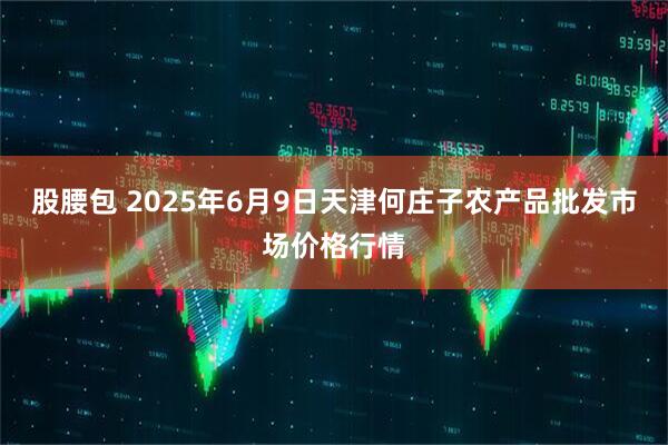 股腰包 2025年6月9日天津何庄子农产品批发市场价格行情