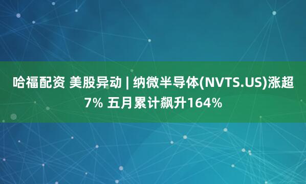 哈福配资 美股异动 | 纳微半导体(NVTS.US)涨超7% 五月累计飙升164%