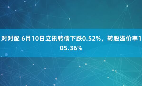对对配 6月10日立讯转债下跌0.52%，转股溢价率105.36%