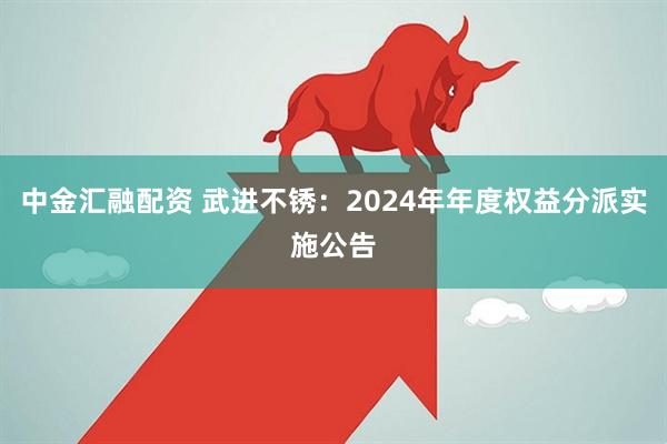 中金汇融配资 武进不锈：2024年年度权益分派实施公告