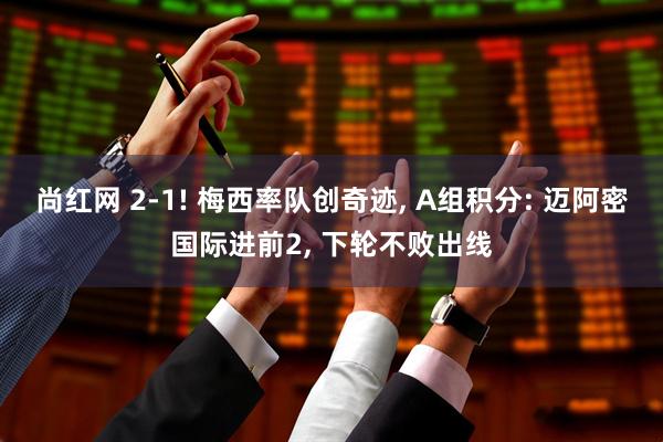 尚红网 2-1! 梅西率队创奇迹, A组积分: 迈阿密国际进前2, 下轮不败出线