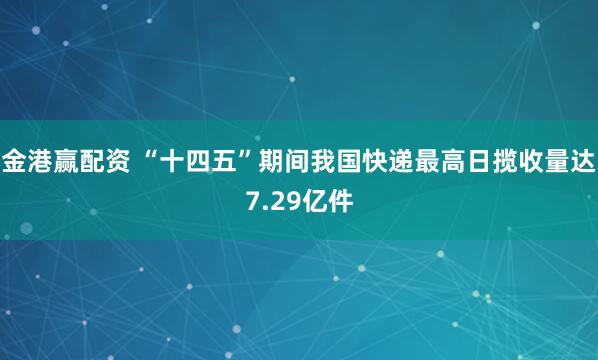 金港赢配资 “十四五”期间我国快递最高日揽收量达7.29亿件