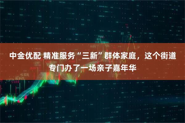 中金优配 精准服务“三新”群体家庭，这个街道专门办了一场亲子嘉年华