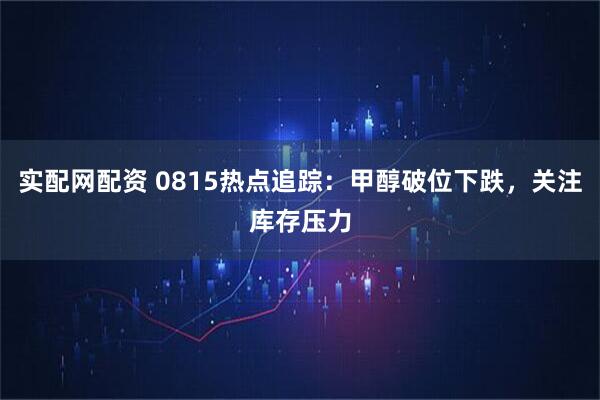 实配网配资 0815热点追踪：甲醇破位下跌，关注库存压力