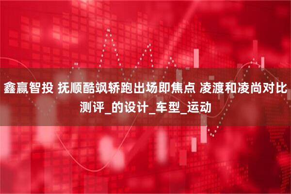 鑫赢智投 抚顺酷飒轿跑出场即焦点 凌渡和凌尚对比测评_的设计_车型_运动