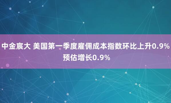 中金宸大 美国第一季度雇佣成本指数环比上升0.9% 预估增长0.9%