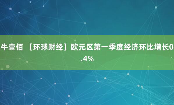牛壹佰 【环球财经】欧元区第一季度经济环比增长0.4%