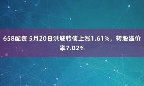 658配资 5月20日洪城转债上涨1.61%，转股溢价率7.02%