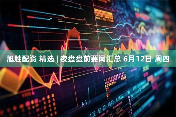 旭胜配资 精选 | 夜盘盘前要闻汇总 6月12日 周四