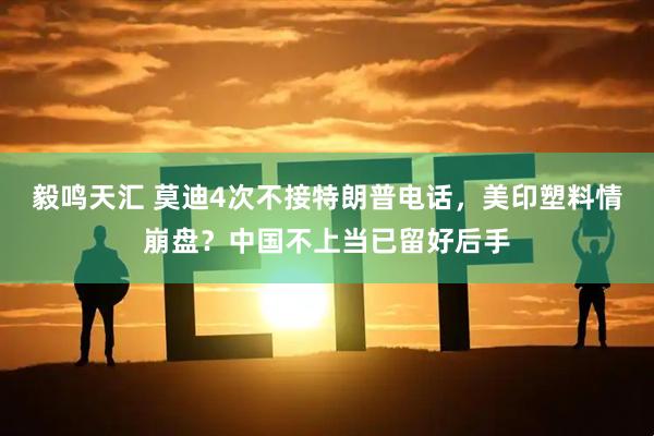 毅鸣天汇 莫迪4次不接特朗普电话，美印塑料情崩盘？中国不上当已留好后手