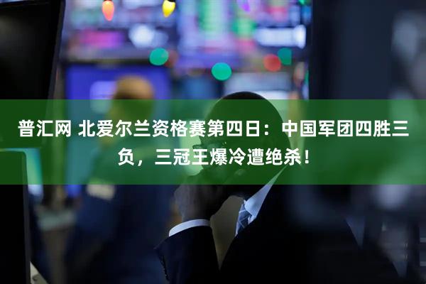 普汇网 北爱尔兰资格赛第四日：中国军团四胜三负，三冠王爆冷遭绝杀！