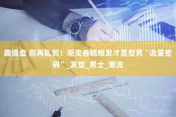 趣操盘 别再乱剪！渐变卷翘短发才是型男“流量密码”_发型_男士_潮流