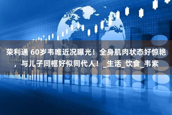 荣利通 60岁韦唯近况曝光！全身肌肉状态好惊艳，与儿子同框好似同代人！_生活_饮食_韦紫