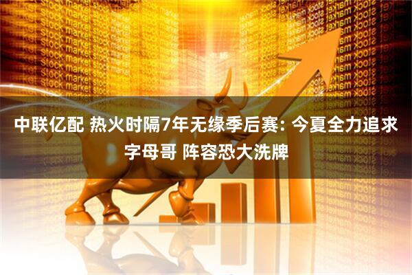中联亿配 热火时隔7年无缘季后赛: 今夏全力追求字母哥 阵容恐大洗牌